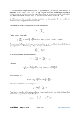 7.- Los coeficientes de compresibilidad isoterma, 𝜅𝜅𝑇𝑇 , y piezotérmico, 𝛽𝛽, de cierto gas vienen dados por las
expresiones 𝜅𝜅𝑇𝑇 = 𝑣𝑣2
[𝑅𝑅𝑅𝑅(𝑣𝑣 + 2𝑏𝑏)]⁄ y 𝛽𝛽 = 1 𝑇𝑇⁄ , con 𝑏𝑏 = 0.04 litros mol⁄ . Si para valores elevados del
volumen molar, v, el gas se comporta como un gas ideal, calcular (a) la ecuación térmica de estado de dicho
gas y (b) el coeficiente de dilatación cúbica, 𝛼𝛼, cuando el volumen molar a 300 K es de 1 litro.
a) Obtendremos la ecuación térmica mediante la integración de los coeficientes
termodinámicos que proporciona el enunciado.
Por una parte, el coeficiente piezotérmico 𝛽𝛽 se define como:
𝛽𝛽 =
1
𝑝𝑝
�
𝜕𝜕𝜕𝜕
𝜕𝜕𝜕𝜕
�
𝑣𝑣
Para el gas del enunciado:
1
𝑝𝑝
�
𝜕𝜕𝜕𝜕
𝜕𝜕𝜕𝜕
�
𝑣𝑣
=
1
𝑇𝑇
⟹
𝑑𝑑𝑑𝑑
𝑇𝑇
=
𝑑𝑑𝑑𝑑
𝑝𝑝
⟹ ln 𝑇𝑇 = ln 𝑝𝑝 + 𝑔𝑔1(𝑣𝑣) ⟹ 𝑝𝑝 = 𝑇𝑇 𝑒𝑒𝑔𝑔1(𝑣𝑣)
= 𝑇𝑇𝑇𝑇(𝑣𝑣)
Desconocemos la forma de 𝑔𝑔(𝑣𝑣), por lo que recurrimos al otro coeficiente termodinámico del
que disponemos, 𝜅𝜅𝑇𝑇 . Derivando 𝑝𝑝 = 𝑇𝑇𝑇𝑇(𝑣𝑣) respecto del volumen:
�
𝜕𝜕𝜕𝜕
𝜕𝜕𝜕𝜕
�
𝑇𝑇
= 𝑇𝑇𝑇𝑇′(𝑣𝑣)
De la definición de 𝜅𝜅𝑇𝑇 se desprende que:
𝜅𝜅𝑇𝑇 = −
1
𝑣𝑣
�
𝜕𝜕𝜕𝜕
𝜕𝜕𝜕𝜕
�
𝑇𝑇
⟹ �
𝜕𝜕𝜕𝜕
𝜕𝜕𝜕𝜕
�
𝑇𝑇
= −
1
𝜅𝜅𝑇𝑇 𝑣𝑣
Por tanto:
−
1
𝜅𝜅𝑇𝑇 𝑣𝑣
= −
𝑅𝑅𝑅𝑅(𝑣𝑣 + 2𝑏𝑏)
𝑣𝑣3
= 𝑇𝑇𝑇𝑇′(𝑣𝑣) ⟹ 𝑔𝑔′(𝑣𝑣) = −
𝑅𝑅(𝑣𝑣 + 2𝑏𝑏)
𝑣𝑣3
Determinamos 𝑔𝑔(𝑣𝑣):
𝑔𝑔(𝑣𝑣) = −𝑅𝑅 �
𝑣𝑣 + 2𝑏𝑏
𝑣𝑣3
𝑑𝑑𝑑𝑑 = 𝑅𝑅 �
1
𝑣𝑣
+
𝑏𝑏
𝑣𝑣2
� + 𝐶𝐶
Así, la ecuación térmica de estado queda:
𝑝𝑝 = 𝑅𝑅𝑅𝑅 �
1
𝑣𝑣
+
𝑏𝑏
𝑣𝑣2
� + 𝐶𝐶
Para valores grandes del volumen molar, el comportamiento del gas tiende al ideal. Esta
información nos permite hallar 𝐶𝐶. En efecto:
𝑣𝑣 grande ⟹
1
𝑣𝑣2
≪
1
𝑣𝑣
⟹ 𝑝𝑝 ≅
𝑅𝑅𝑅𝑅
𝑣𝑣
+ 𝐶𝐶
MARTÍN DE LA ROSA DÍAZ Enero 2016 killer74@hotmail.es
 