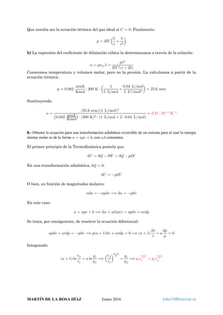 Que resulta ser la ecuación térmica del gas ideal si 𝐶𝐶 = 0. Finalmente:
𝑝𝑝 = 𝑅𝑅𝑅𝑅 �
1
𝑣𝑣
+
𝑏𝑏
𝑣𝑣2
�
b) La expresión del coeficiente de dilatación cúbica la determinamos a través de la relación:
𝛼𝛼 = 𝑝𝑝𝜅𝜅𝑇𝑇 𝛽𝛽 =
𝑝𝑝𝑝𝑝2
𝑅𝑅𝑇𝑇 2(𝑣𝑣 + 2𝑏𝑏)
Conocemos temperatura y volumen molar, pero no la presión. La calculamos a partir de la
ecuación térmica:
𝑝𝑝 = 0.082
atmL
Kmol
⋅ 300 K ⋅ �
1
1 L mol⁄
+
0.04 L mol⁄
1 L2 mol2⁄
� = 25.6 atm
Sustituyendo:
𝛼𝛼 =
(25.6 atm)(1 L mol⁄ )2
�0.082 atmL
Kmol� ⋅ (300 K)2 ⋅ (1 L mol⁄ + 2 ⋅ 0.04 L mol⁄ )
= 3.21 ⋅ 10−3
K−1
8.- Obtener la ecuación para una transformación adiabática reversible de un sistema para el cual la energía
interna molar es de la forma 𝑢𝑢 = 𝑎𝑎𝑎𝑎𝑎𝑎 + 𝑏𝑏, con 𝑎𝑎,𝑏𝑏 constantes.
El primer principio de la Termodinámica postula que:
d𝑈𝑈 = 𝛿𝛿𝛿𝛿 − 𝛿𝛿𝛿𝛿 = 𝛿𝛿𝛿𝛿 − 𝑝𝑝d𝑉𝑉
En una transformación adiabática, 𝛿𝛿𝛿𝛿 = 0:
d𝑈𝑈 = −𝑝𝑝d𝑉𝑉
O bien, en función de magnitudes molares:
𝑛𝑛d𝑢𝑢 = −𝑛𝑛𝑛𝑛d𝑣𝑣 ⟹ d𝑢𝑢 = −𝑝𝑝d𝑣𝑣
En este caso:
𝑢𝑢 = 𝑎𝑎𝑎𝑎𝑎𝑎 + 𝑏𝑏 ⟹ d𝑢𝑢 = 𝑎𝑎d(𝑝𝑝𝑝𝑝) = 𝑎𝑎𝑎𝑎d𝑣𝑣 + 𝑎𝑎𝑎𝑎d𝑝𝑝
Se trata, por consiguiente, de resolver la ecuación diferencial:
𝑎𝑎𝑎𝑎d𝑣𝑣 + 𝑎𝑎𝑎𝑎d𝑝𝑝 = −𝑝𝑝d𝑣𝑣 ⟹ 𝑝𝑝(𝑎𝑎 + 1)d𝑣𝑣 + 𝑎𝑎𝑎𝑎d𝑝𝑝 = 0 ⟹ (𝑎𝑎 + 1)
d𝑣𝑣
𝑣𝑣
+ 𝑎𝑎
d𝑝𝑝
𝑝𝑝
= 0
Integrando:
(𝑎𝑎 + 1) ln
𝑣𝑣𝑓𝑓
𝑣𝑣𝑖𝑖
= 𝑎𝑎 ln
𝑝𝑝𝑖𝑖
𝑝𝑝𝑓𝑓
⟹ �
𝑣𝑣𝑓𝑓
𝑣𝑣𝑖𝑖
�
𝑎𝑎+1
𝑎𝑎
=
𝑝𝑝𝑖𝑖
𝑝𝑝𝑓𝑓
⟹ 𝑝𝑝𝑖𝑖 𝑣𝑣𝑖𝑖
𝑎𝑎+1
𝑎𝑎
= 𝑝𝑝𝑖𝑖 𝑣𝑣𝑓𝑓
𝑎𝑎+1
𝑎𝑎
MARTÍN DE LA ROSA DÍAZ Enero 2016 killer74@hotmail.es
 