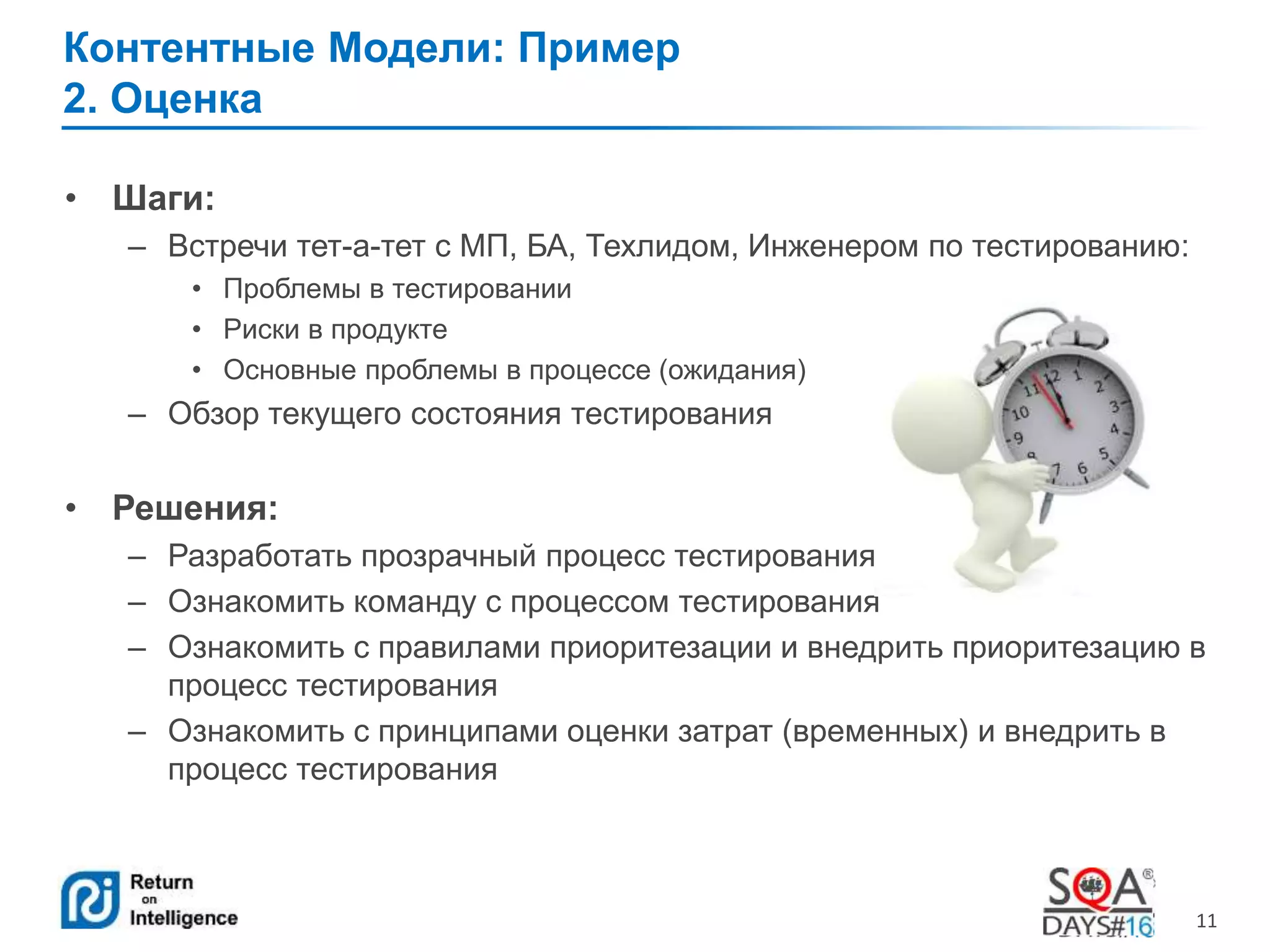 11 
Контентные Модели: Пример 
2. Оценка 
• Шаги: 
– Встречи тет-а-тет с МП, БА, Техлидом, Инженером по тестированию: 
• Проблемы в тестировании 
• Риски в продукте 
• Основные проблемы в процессе (ожидания) 
– Обзор текущего состояния тестирования 
• Решения: 
– Разработать прозрачный процесс тестирования 
– Ознакомить команду с процессом тестирования 
– Ознакомить с правилами приоритезации и внедрить приоритезацию в 
процесс тестирования 
– Ознакомить с принципами оценки затрат (временных) и внедрить в 
процесс тестирования 
 