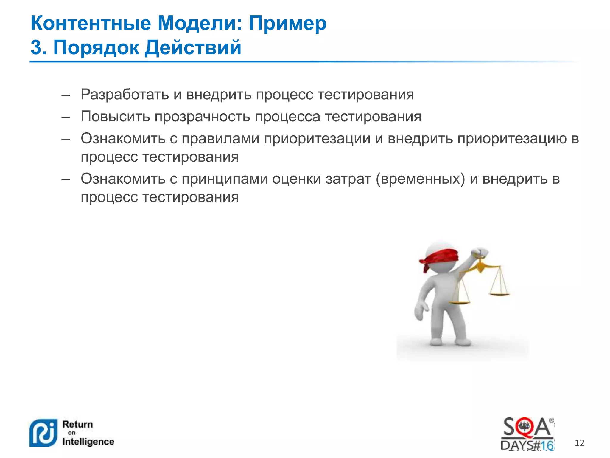 12 
Контентные Модели: Пример 
3. Порядок Действий 
– Разработать и внедрить процесс тестирования 
– Повысить прозрачность процесса тестирования 
– Ознакомить с правилами приоритезации и внедрить приоритезацию в 
процесс тестирования 
– Ознакомить с принципами оценки затрат (временных) и внедрить в 
процесс тестирования 
 