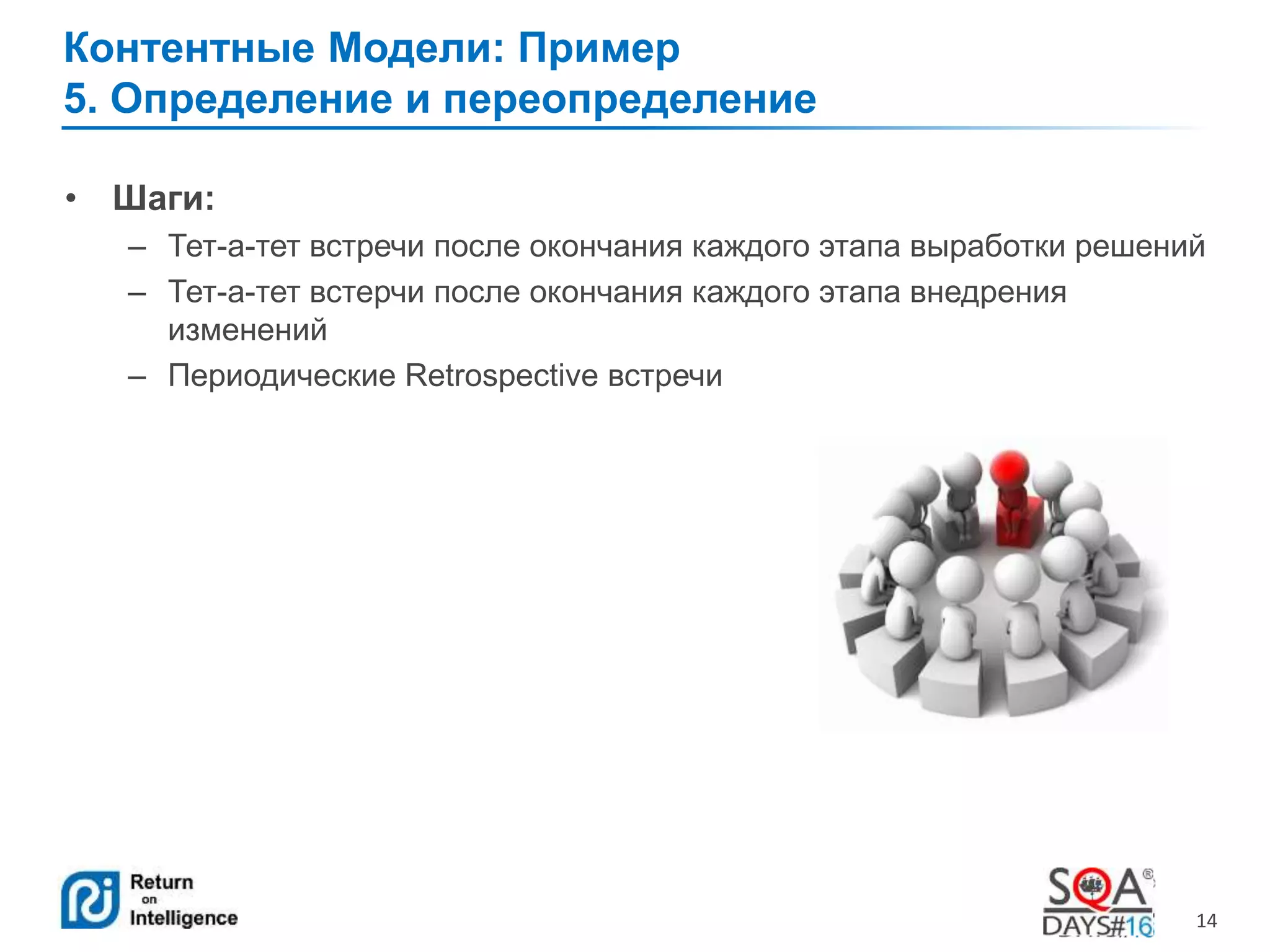 14 
Контентные Модели: Пример 
5. Определение и переопределение 
• Шаги: 
– Тет-а-тет встречи после окончания каждого этапа выработки решений 
– Тет-а-тет встерчи после окончания каждого этапа внедрения 
изменений 
– Периодические Retrospective встречи 
 