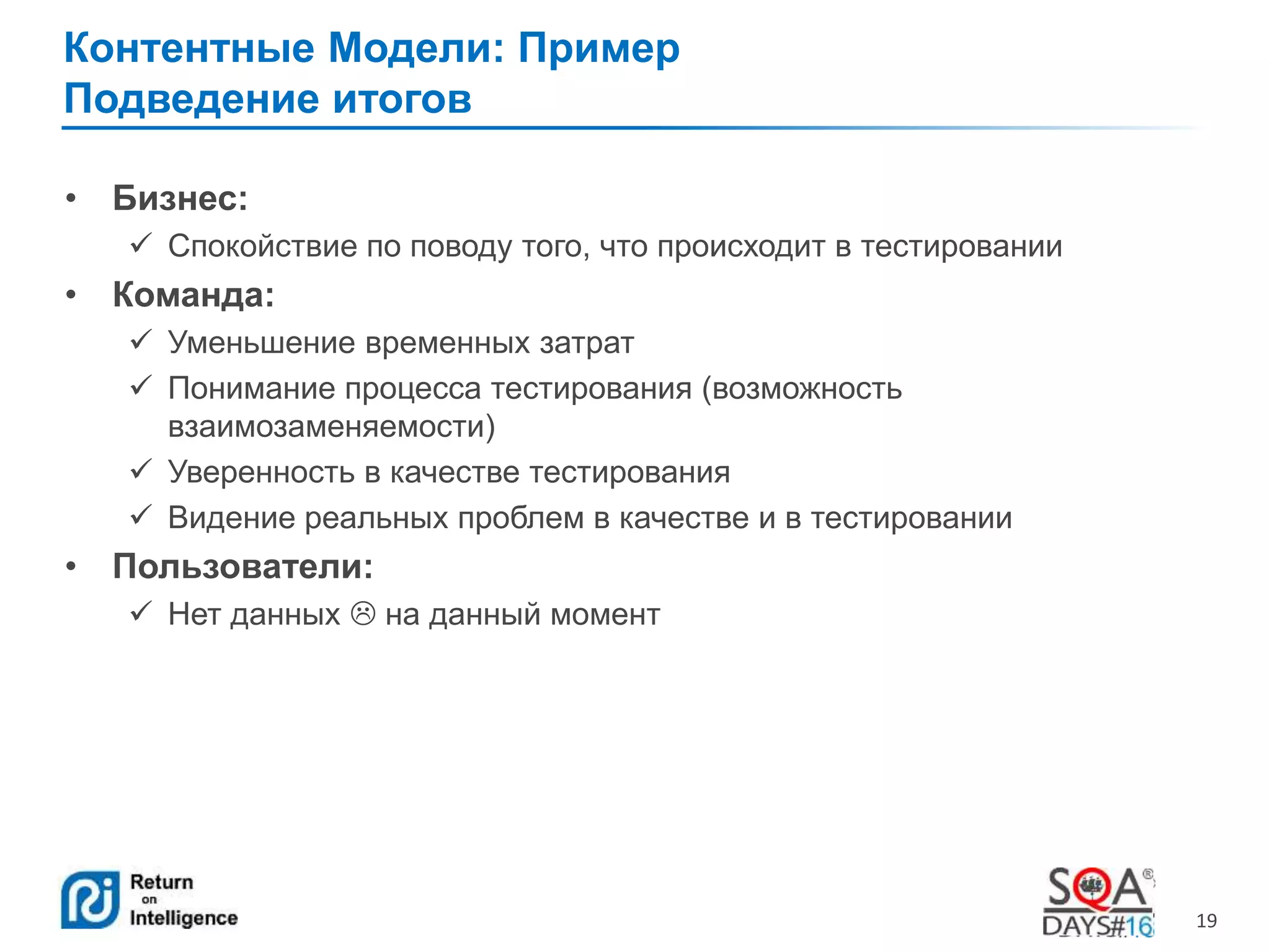 19 
Контентные Модели: Пример 
Подведение итогов 
• Бизнес: 
 Спокойствие по поводу того, что происходит в тестировании 
• Команда: 
 Уменьшение временных затрат 
 Понимание процесса тестирования (возможность 
взаимозаменяемости) 
 Уверенность в качестве тестирования 
 Видение реальных проблем в качестве и в тестировании 
• Пользователи: 
 Нет данных  на данный момент 
 