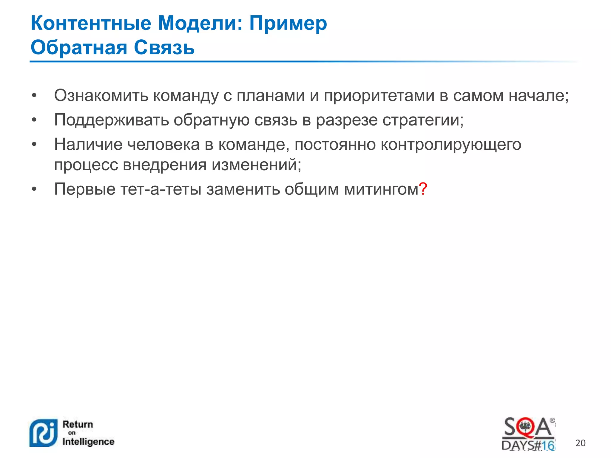 20 
Контентные Модели: Пример 
Обратная Связь 
• Ознакомить команду с планами и приоритетами в самом начале; 
• Поддерживать обратную связь в разрезе стратегии; 
• Наличие человека в команде, постоянно контролирующего 
процесс внедрения изменений; 
• Первые тет-а-теты заменить общим митингом? 
 
