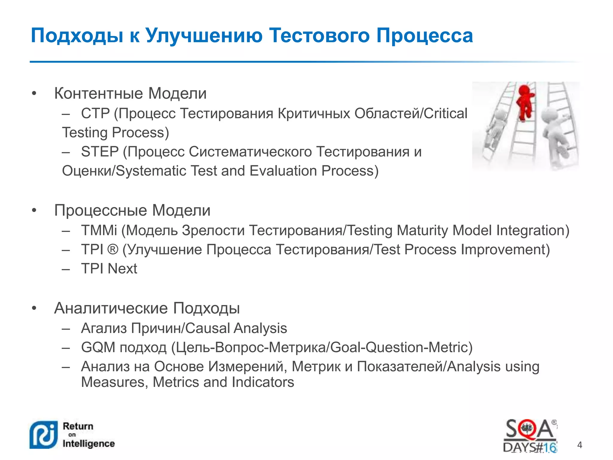 4 
Подходы к Улучшению Тестового Процесса 
• Контентные Модели 
– CTP (Процесс Тестирования Критичных Областей/Critical 
Testing Process) 
– STEP (Процесс Систематического Тестирования и 
Оценки/Systematic Test and Evaluation Process) 
• Процессные Модели 
– TMMi (Модель Зрелости Тестирования/Testing Maturity Model Integration) 
– TPI ® (Улучшение Процесса Тестирования/Test Process Improvement) 
– TPI Next 
• Аналитические Подходы 
– Агализ Причин/Causal Analysis 
– GQM подход (Цель-Вопрос-Метрика/Goal-Question-Metric) 
– Анализ на Основе Измерений, Метрик и Показателей/Analysis using 
Measures, Metrics and Indicators 
 