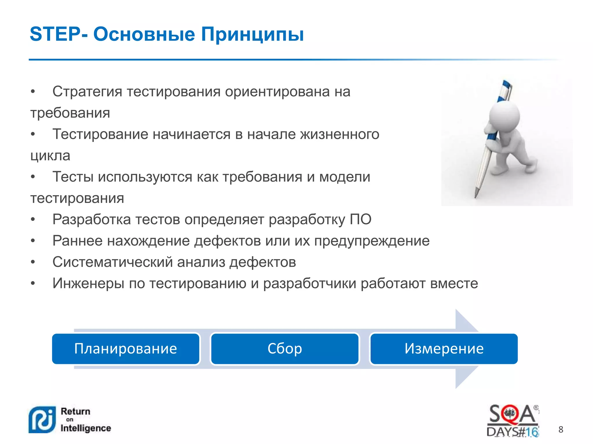 8 
STEP- Основные Принципы 
• Стратегия тестирования ориентирована на 
требования 
• Тестирование начинается в начале жизненного 
цикла 
• Тесты используются как требования и модели 
тестирования 
• Разработка тестов определяет разработку ПО 
• Раннее нахождение дефектов или их предупреждение 
• Систематический анализ дефектов 
• Инженеры по тестированию и разработчики работают вместе 
Планирование Сбор Измерение 
 