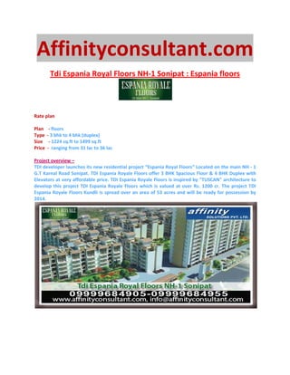 Affinityconsultant.com
         Tdi Espania Royal Floors NH-1 Sonipat : Espania floors



Rate plan

Plan     - floors
Type    - 3 bhk to 4 bhk (duplex)
Size     - 1224 sq.ft to 1499 sq.ft
Price   - ranging from 31 lac to 36 lac

Project overview –
TDI developer launches its new residential project “Espania Royal Floors” Located on the main NH - 1
G.T Karnal Road Sonipat. TDI Espania Royale Floors offer 3 BHK Spacious Floor & 4 BHK Duplex with
Elevators at very affordable price. TDI Espania Royale Floors is inspired by "TUSCAN" architecture to
develop this project TDI Espania Royale Floors which is valued at over Rs. 1200 cr. The project TDI
Espania Royale Floors Kundli is spread over an area of 53 acres and will be ready for possession by
2014.
 