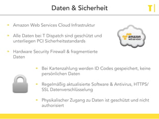 Daten & Sicherheit
!  Amazon Web Services Cloud Infrastruktur
!  Alle Daten bei T Dispatch sind geschützt und
unterliegen PCI Sicherheitsstandards
!  Hardware Security Firewall & fragmentierte
Daten
!  Bei Kartenzahlung werden ID Codes gespeichert, keine
persönlichen Daten
!  Regelmäßig aktualisierte Software & Antivirus, HTTPS/
SSL Datenverschlüsselung
!  Physikalischer Zugang zu Daten ist geschützt und nicht
authorisiert
 
