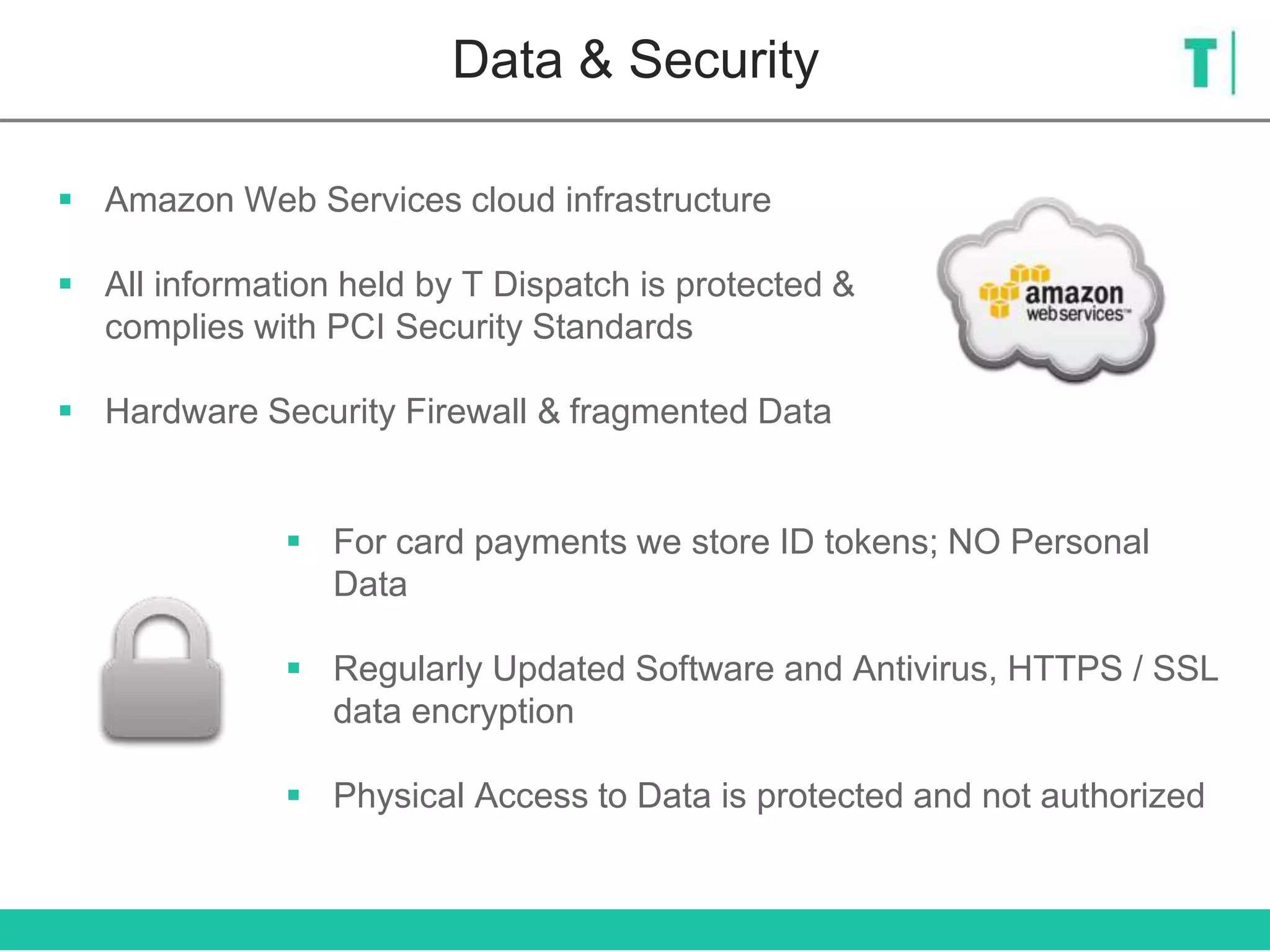 Data & Security
 Amazon Web Services cloud infrastructure
 All information held by T Dispatch is protected &
complies with PCI Security Standards
 Hardware Security Firewall & fragmented Data
 For card payments we store ID tokens; NO Personal
Data
 Regularly Updated Software and Antivirus, HTTPS / SSL
data encryption
 Physical Access to Data is protected and not authorized
 