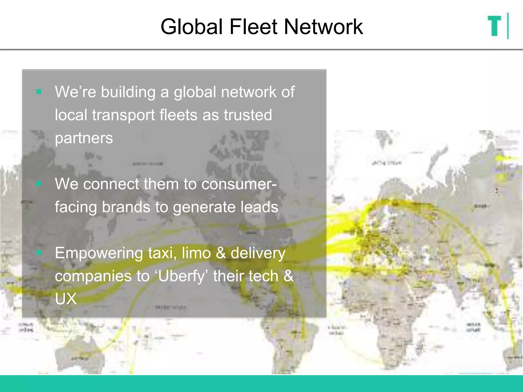 Global Fleet Network
 We’re building a global network of
local transport fleets as trusted
partners
 We connect them to consumer-
facing brands to generate leads
 Empowering taxi, limo & delivery
companies to ‘Uberfy’ their tech &
UX
 