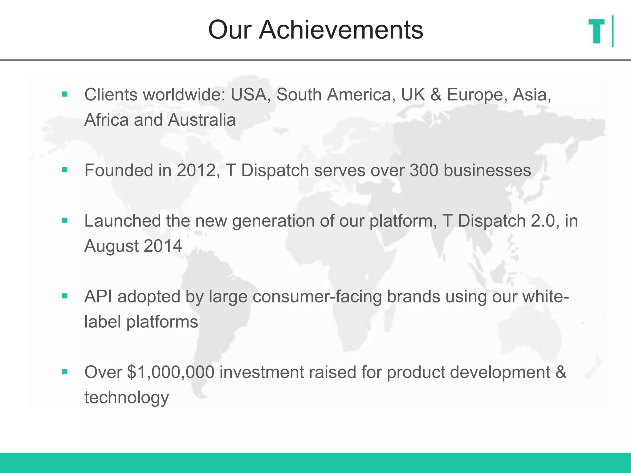  Clients worldwide: USA, South America, UK & Europe, Asia,
Africa and Australia
 Founded in 2012, T Dispatch serves over 300 businesses
 Launched the new generation of our platform, T Dispatch 2.0, in
August 2014
 API adopted by large consumer-facing brands using our white-
label platforms
 Over $1,000,000 investment raised for product development &
technology
Our Achievements
 