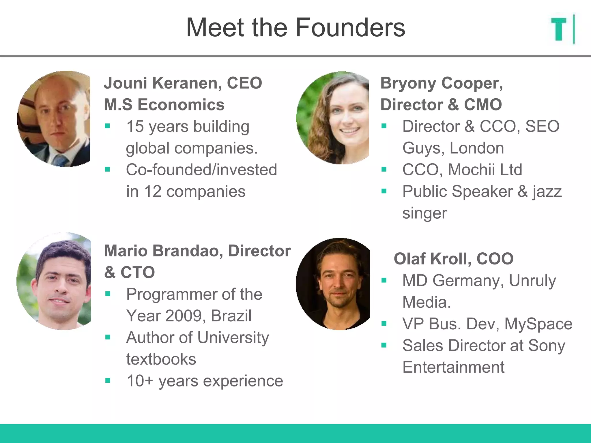 Meet the Founders
Olaf Kroll, COO
 MD Germany, Unruly
Media.
 VP Bus. Dev, MySpace
 Sales Director at Sony
Entertainment
Bryony Cooper,
Director & CMO
 Director & CCO, SEO
Guys, London
 CCO, Mochii Ltd
 Public Speaker & jazz
singer
Jouni Keranen, CEO
M.S Economics
 15 years building
global companies.
 Co-founded/invested
in 12 companies
Mario Brandao, Director
& CTO
 Programmer of the
Year 2009, Brazil
 Author of University
textbooks
 10+ years experience
 