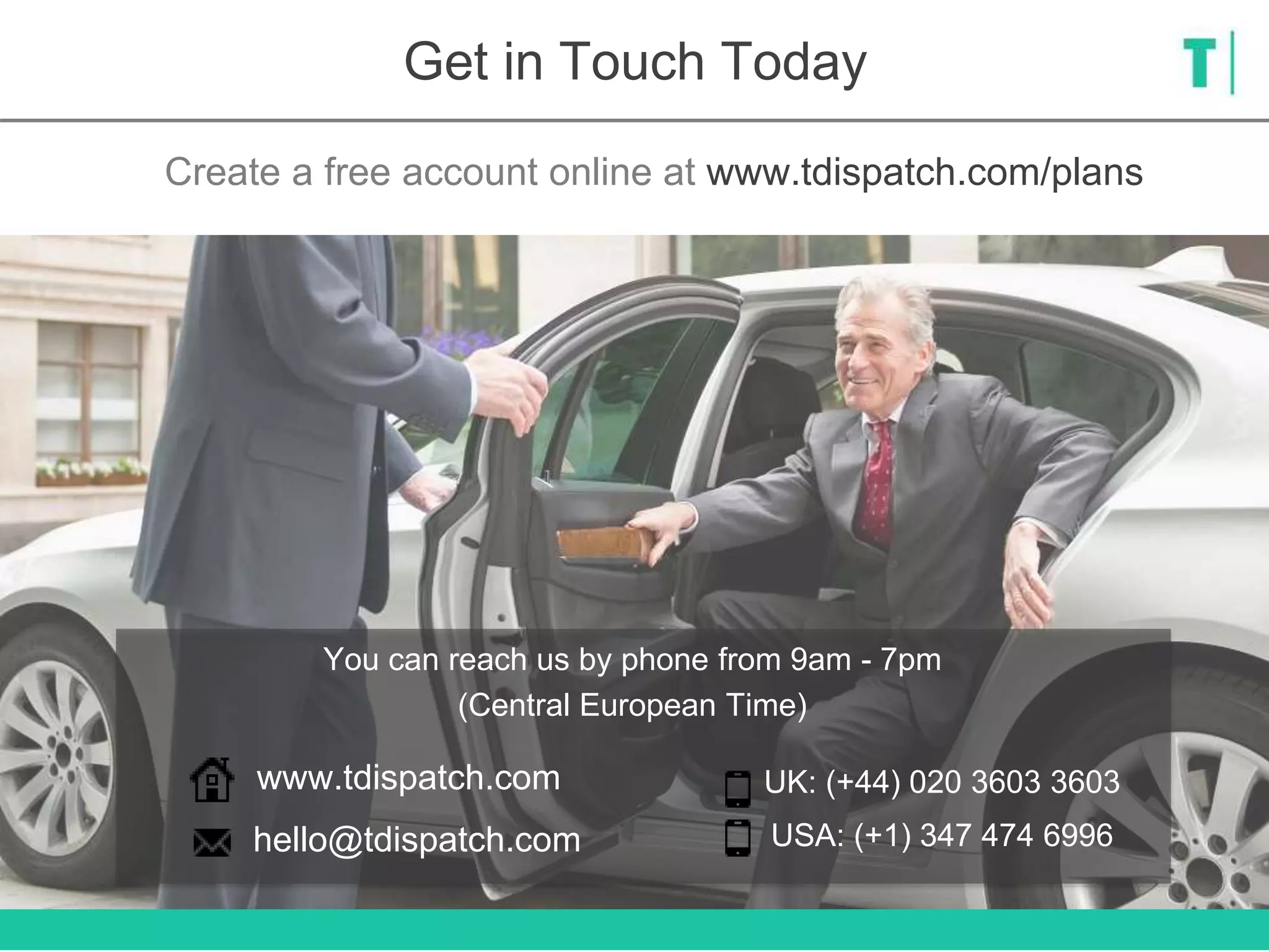 Get in Touch Today
Create a free account online at www.tdispatch.com/plans
hello@tdispatch.com
www.tdispatch.com UK: (+44) 020 3603 3603
USA: (+1) 347 474 6996
You can reach us by phone from 9am - 7pm
(Central European Time)
 