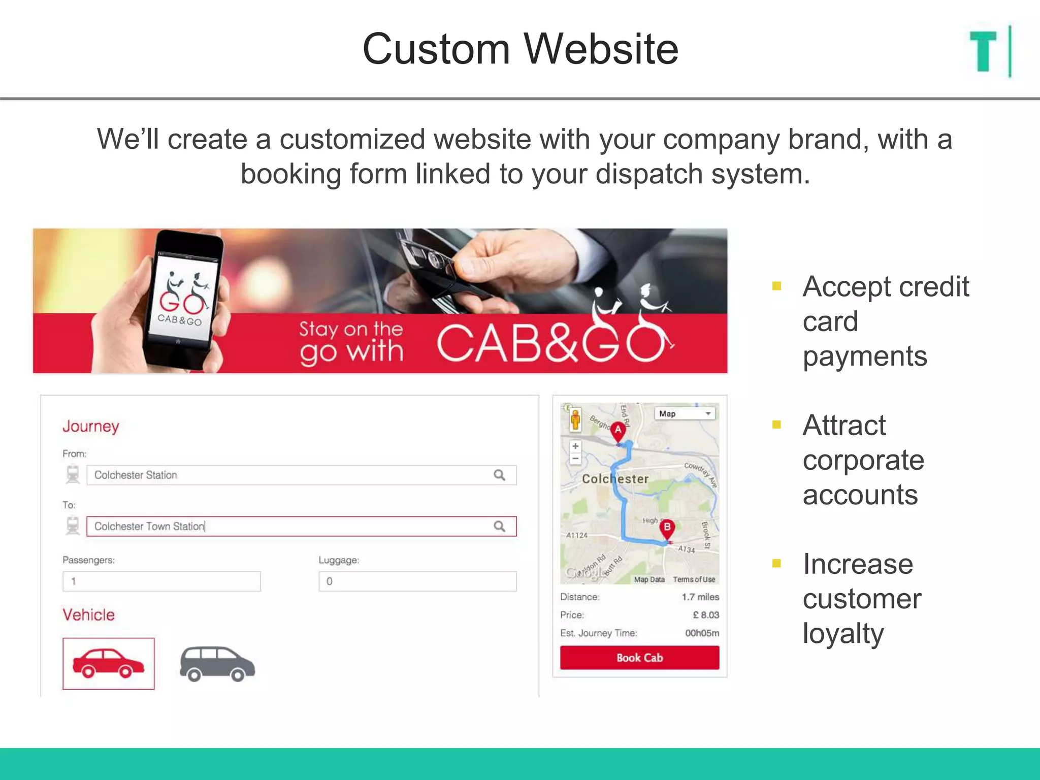 Custom Website
We’ll create a customized website with your company brand, with a
booking form linked to your dispatch system.
 Accept credit
card
payments
 Attract
corporate
accounts
 Increase
customer
loyalty
 