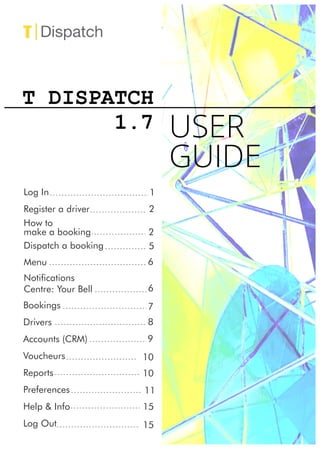 T DISPATCH
1.7
Log In
Register a driver
How to
make a booking
Menu
Notications
Centre: Your Bell
Bookings
Drivers
Accounts (CRM)
Voucheurs
Reports
Preferences
Help & Info
Log Out
1
2
USER
GUIDE
2
6
6
7
8
9
10
11
15
15
Dispatch a booking 5
10
 