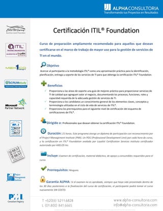  
 
Certificación ITIL® Foundation 
 
Curso  de  preparación  ampliamente  recomendado  para  aquellos  que  desean 
certificarse en el marco de trabajo de mayor uso para la gestión de servicios de 
TI en el mundo.  
 
         Objetivo 
 Acercar al participante a la metodología ITIL® como una aproximación práctica para la identificación, 
planificación, entrega y soporte de los servicios de TI para que obtenga la certificación ITIL® Foundation. 
Beneficios 
 Proporciona a las áreas de soporte una guía de mejores práctica para proporcionar servicios de 
TI de calidad que agreguen valor al negocio, documentando los procesos, funciones, roles y 
capacidad requerida de la adecuada gestión de servicios de TI. 
 Proporciona a los candidatos un conocimiento general de los elementos claves, conceptos y 
terminología utilizadas en el ciclo de vida de servicios de ITIL®. 
 Proporciona los prerrequisitos para el siguiente nivel de certificación del esquema de 
certificaciones de ITIL®. 
Dirigido a: Profesionales que desean obtener la certificación ITIL® Foundation. 
Duración: 21 horas. Este programa otorga un diploma de participación con reconocimiento por 
el Project Management Institute (PMI). Un PDU (Professional Development Unit) por cada hora de curso, 
y  la  certificación  en  ITIL®  Foundation  avalada  por  Loyalist  Certification  Services  instituto  certificador 
autorizado por AXELOS Inc. 
Incluye: Examen de certificación, material didáctico, de apoyo y consumibles requeridos para el 
curso.  
Prerrequisitos: Ninguno. 
Garantía ALPHA: Si el examen no es aprobado, siempre que haya sido presentado dentro de 
los 30 días posteriores a la finalización del curso de certificación, el participante podrá tomar el curso 
nuevamente SIN COSTO. 
 