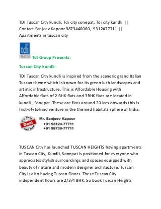 TDI Tuscan City kundli, Tdi city sonepat, Tdi city kundli ||
Contact Sanjeev Kapoor 9873440060, 9312477711 ||
Apartments in tuscan city
Tdi Group Presents:
Tuscan City kundli :
TDI Tuscan City kundli is inspired from the sceneric grand Italian
Tuscan theme which is known for its green lush landscapes and
artistic infrastructure. This is Affordable Housing with
Affordable flats of 2 BHK flats and 3BHK flats are located in
kundli , Sonepat. These are flats around 20 lacs onwards this is
first-of-its-kind venture in the themed habitats sphere of India.
TUSCAN City has launched TUSCAN HEIGHTS having apartments
in Tuscan City, Kundli, Sonepat is positioned for everyone who
appreciates stylish surroundings and spaces equipped with
beauty of nature and modern designer architecture. Tuscan
City is also having Tuscan Floors. These Tuscan City
independent floors are 2/3/4 BHK. So book Tuscan Heights
 
