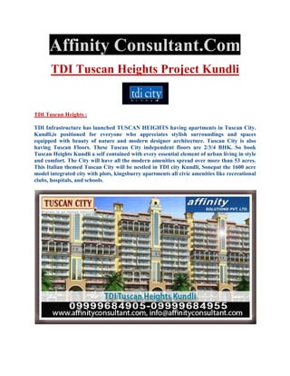 Affinity Consultant.Com
       TDI Tuscan Heights Project Kundli


TDI Tuscun Heights :

TDI Infrastructure has launched TUSCAN HEIGHTS having apartments in Tuscan City.
Kundli,is positioned for everyone who appreciates stylish surroundings and spaces
equipped with beauty of nature and modern designer architecture. Tuscan City is also
having Tuscan Floors. These Tuscan City independent floors are 2/3/4 BHK. So book
Tuscan Heights Kundli a self contained with every essential element of urban living in style
and comfort. The City will have all the modern amenities spread over more than 53 acres.
This Italian themed Tuscan City will be nestled in TDI city Kundli, Sonepat the 1600 acre
model integrated city with plots, kingsburry apartments all civic amenities like recreational
clubs, hospitals, and schools.
 