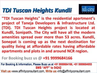 TDI Tuscan Heights Kundli
"TDI Tuscan Heights" is the residential apartment’s
project of Taneja Developers & Infrastructure Ltd.
(TDI). TDI Tuscan Heights project is located at
Kundli, Sonipath. The City will have all the modern
amenities spread over more than 53 acres. Kundli,
Sonepat is coming up as the next destination for
quality living at affordable rates having affordable
apartments and plots in and around NCR region.
For Booking buzz us @ +91 9999684166
For Booking & Information, Please Buzz us at +91 9999684166, +91 9999684955
                              SMS “AFF” to 54242
Visit us:-www.affinityconsultant.com, Write us:-info@affinityconsultant.com
 