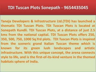 TDI Tuscan Plots Sonepath - 9654435045 Taneja Developers & Infrastructure Ltd.(TDI) has launched a thematic TDI Tuscan Plots. TDI Tuscan Plots is located at SonepathKundli. TDI Tuscan Plots, at a distance of just 2.5 kms from the national capital. TDI Tuscan Plots offers 250, 350, 500, 750, 1000 Sq.Yrd plots.  TDI Tuscan Plots is inspired from the sceneric grand Italian Tuscan theme which is known for its green lush landscapes and artistic infrastructure. With this unique concept, the arena connects style to life, and is the first-of-its-kind venture in the themed habitats sphere of India. 