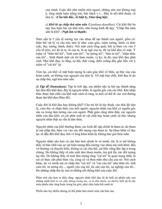 3
của mình. Cuộc đời như muốn trêu ngươi, những ước mơ không toại
ý, lòng mình luôn trống trải, bức bách v.v... Ðây là nỗi khổ thuộc về
tâm lý. (Cầu bất đắc, Ái biệt ly, Oán tắng hội)
c) Khổ là sự chấp thủ năm uẩn (Upadana-skandhas): Cái khổ thứ ba
này bao hàm hai cái khổ trên, như trong kinh đã dạy: "Chấp thủ năm
uẩn là khổ". (Ngũ ấm xí thạnh)
Năm uẩn là 5 yếu tố nương tựa vào nhau để tạo thành con người, gồm có:
thân thể vật lý và cấu trúc tâm lý như: cảm giác, niệm tưởng, hành và thức
(sắc, thọ, tưởng, hành, thức). Nói một cách tổng quát, khi ta bám víu vào 5
yếu tố trên, coi đó là ta, là của ta, là tự ngã của ta, thì sự khổ đau có mặt. Ý
niệm về "thân thể tôi", "tình cảm tôi", "tư tưởng tôi", "tâm tư tôi", "nhận thức
của tôi"... hình thành một cái tôi ham muốn, vị kỷ; từ đó, mọi khổ đau phát
sinh. Mọi khổ đau, lo lắng, sợ hãi, thất vọng, điên cuồng đều gắn liền với ý
niệm về "cái tôi" ấy.
Tóm lại, cái khổ về mặt hiện tượng là cảm giác khổ về thân, sự bức xúc của
hoàn cảnh, sự không toại nguyện của tâm lý. Về mặt bản chất, khổ đau là do
sự chấp thủ, ngã hóa năm uẩn.
2) Tập đế (Samudaya): Tập là tích tập, các phiền não tụ hội tạo thành năng
lực đưa đến khổ đau; đây là nguyên nhân, là nguồn gốc của các khổ. Khi nhận
thức được bản chất của khổ một cách rõ ràng, ta mới có thể đi vào con đường
đoạn tận khổ đau (Ðạo đế).
Cuộc đời là khổ đau hay không khổ? Câu trả lời là tùy thuộc vào thái độ tâm
lý, cảm thọ và nhận thức của mỗi người; nguyên nhân của khổ có nguồn gốc
sâu xa trong tâm tưởng của con người. Phật giáo cũng nhìn thấy các nguyên
nhân của đau khổ; có cái phát sinh từ vật chất hay hoàn cảnh xã hội, nhưng
nguyên nhân thật sự vẫn là tâm thức.
Nguyên nhân của khổ thường được các kinh đề cập chính là tham ái, do tham
ái mà chấp thủ, bám víu vào các đối tượng của tham ái. Sự khao khát về dục
lạc sẽ dẫn đến khổ đau, bởi vì lòng khao khát ấy không bao giờ thỏa mãn.
Nguyên nhân sâu hơn và căn bản hơn chính là vô minh, tức là si mê không
thấy rõ bản chất của sự vật hiện tượng đều nương vào nhau mà sinh khởi, đều
vô thường và chuyển biến, không có cái chủ thể, cái bền vững độc lập ở trong
chúng. Do không thấy rõ nên sinh tâm tham muốn, ôm giữ lấy các đối tượng
lạc thú. Do không thấy rõ mới lầm tưởng rằng "cái tôi" là quan trọng nhất, là
cái có thực cần phải bám víu, củng cố và thỏa mãn nhu cầu của nó. Nói cách
khác, do vô minh mà có chấp thủ "cái tôi" và "cái của tôi" như thân tôi, tình
cảm tôi, tư tưởng tôi..., người yêu của tôi, tài sản của tôi, sự nghiệp của tôi...
Do những chấp thủ ấy mà có những nỗi thống khổ của cuộc đời.
Phân tích sâu hơn ta thấy rằng: nguyên nhân khổ đau là do kiết sử phiền não của
chúng sanh (kiết là cột chặt, không buông tha, sử là điều khiển, sai khiến), kiết sử là các
món phiền não ràng buộc trong ba giới, phải chịu luân hồi sanh tử.
Phiền não tuy nhiều nhưng có thể phân làm mười món căn bản sau:
 