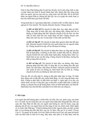 7
III. Tu Tập Bốn Chân Lý
Giáo lý đạo Phật không phải là một học thuyết, mà là một công trình tu tập,
có thực hành mới biến lý thuyết thành thực tiễn, thành chất liệu sống trong
mỗi con người, như ăn cơm mới no, uống nước mới hết khát. Ðó là chỗ khó
khăn của người Phật tử, không thể nhờ cậy vào ai tu giúp cho mình, hoặc ai
ban cho mình được giải thoát, hết khổ.
Trong kinh đưa ra 3 giai đoạn nhận thức và hành trì đối với Bốn chân lý, thuật
ngữ gọi là Tam chuyển: Thị chuyển, Khuyến chuyển, Chứng chuyển.
1) Ðối với Khổ đế:Thị chuyển là nhận thức, hay nhận diện cái khổ.
Thấy được khổ là bước đầu tiên; nếu không thấy, không biết thì sẽ
không có hành động diệt khổ. Khuyến chuyển là đi sâu hơn vào bản
chất cái khổ, khởi lên ước muốn đoạn trừ khổ. Chứng chuyển cảm
nhận một cách sâu sắc và toàn diện về bản chất của khổ đau.
2) Ðối với Tập đế: Thị chuyển là nhận diện nguyên nhân đưa đến đau
khổ. Khuyến chuyển là khởi lên ước muốn đoạn trừ các nguyên nhân
ấy. Chứng chuyển là tu tập, nỗ lực để đoạn trừ chúng.
3) Ðối với Diệt đế: Thị chuyển là nhận thức được sự vắng mặt của đau
khổ là hạnh phúc, là không có đau khổ, ta phải thấy điều ấy. Khuyến
chuyển là khởi lên ước muốn được hạnh phúc, hưởng được niềm vui,
thanh thản an lạc của đời sống. Chứng chuyển là đạt được, hưởng thụ
thật sự trạng thái an lạc ấy.
4) Ðối với Ðạo đế: Thị chuyển là nhìn thấy con đường, thấy được
phương pháp diệt khổ, thấy rõ rằng đây là con đường đưa đến giải
thoát; nói cách khác, thấy được lối thoát ! Khuyến chuyển là khởi lên
ước muốn đi trên con đường ấy, khởi hành trên lộ trình ấy. Chứng
chuyển là đi trên con đường ấy một cách trọn vẹn.
Tóm lại, đối với mỗi chân lý, chúng ta đều phải nhận thức rõ ràng. Từ nhận
thức thông suốt sẽ dẫn đến ước muốn hành động, và cuối cùng đạt được mục
đích. Chúng ta phải thấy rõ diễn biến của hành vi, ngôn ngữ và tư duy của
chính mình, cái nào có đau khổ, gây ra đau khổ, ta phải nhận diện và diệt trừ
chúng; ta chuyển hóa nó để hưởng được niềm an bình hạnh phúc của Diệt đế.
Hạnh phúc hay đau khổ đều xuất phát từ nơi thân tâm của chúng ta.
C. Kết Luận
Con người đau khổ không phải vì thiếu thốn vật chất, tiền của, danh vọng, mà chính
là vì vô minh. Sự mê muội làm cho con người chưa nhận thức đúng đắn bản chất của
cuộc đời. Ðạo Phật chỉ dẫn cho con người một hướng đi, một lối thoát, cung cấp
phương tiện để cho con người khai mở kho tàng trí tuệ của chính mình. Ðịnh nghĩa
về vô minh, Ðức Phật dạy: "Chính là không biết rõ khổ, nguyên nhân của khổ, sự diệt
khổ và con đường đưa đến diệt khổ, này các Tỳ kheo, đấy gọi là vô minh" (Tương
Ưng V). Và ngược lại là minh, là trí tuệ. Dưới cái nhìn của trí tuệ, mối quan hệ duyên
sinh của Bốn chân lý hiển lộ rõ ràng, thấy được một chân lý là thấy được toàn bộ
 