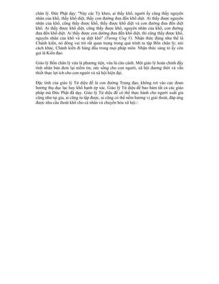 chân lý. Ðức Phật dạy: "Này các Tỳ kheo, ai thấy khổ, người ấy cũng thấy nguyên
nhân của khổ, thấy khổ diệt, thấy con đường đưa đến khổ diệt. Ai thấy được nguyên
nhân của khổ, cũng thấy được khổ, thấy được khổ diệt và con đường đưa đến diệt
khổ. Ai thấy được khổ diệt, cũng thấy được khổ, nguyên nhân của khổ, con đường
đưa đến khổ diệt. Ai thấy được con dường đưa đến khổ diệt, thì cũng thấy được khổ,
nguyên nhân của khổ và sự diệt khổ" (Tương Ưng V). Nhận thức đúng như thế là
Chánh kiến, nó đóng vai trò rất quan trọng trong quá trình tu tập Bốn chân lý; nói
cách khác, Chánh kiến đi hàng đầu trong mọi pháp môn. Nhận thức sáng tỏ ấy còn
gọi là Kiến đạo.
Giáo lý Bốn chân lý vừa là phương tiện, vừa là cứu cánh. Một giáo lý hoàn chỉnh đầy
tính nhân bản đem lại niềm tin, sức sống cho con người, xã hội đương thời và vẫn
thiết thực lợi ích cho con người và xã hội hiện đại.
Ðặc tính của giáo lý Tứ diệu đế là con đường Trung đạo, không rơi vào cực đoan
hưởng thụ dục lạc hay khổ hạnh ép xác. Giáo lý Tứ diệu đế bao hàm tất cả các giáo
pháp mà Ðức Phật đã dạy. Giáo lý Tứ diệu đế có thể thực hành cho người xuất gia
cũng như tại gia, ai cũng tu tập được, ai cũng có thể nếm hương vị giải thoát, đáp ứng
được nhu cầu thoát khổ cho cá nhân và chuyển hóa xã hội./.
 
