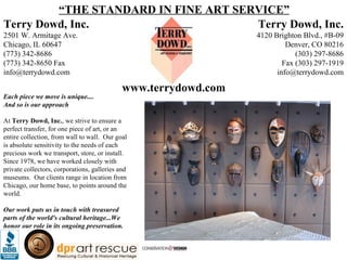 Terry Dowd, Inc. 2501 W. Armitage Ave. Chicago, IL 60647 (773) 342-8686 (773) 342-8650 Fax [email_address] “ THE STANDARD IN FINE ART SERVICE” Each piece we move is unique.... And so is our approach At  Terry Dowd, Inc. , we strive to ensure a perfect transfer, for one piece of art, or an entire collection, from wall to wall.  Our goal is absolute sensitivity to the needs of each precious work we transport, store, or install.  Since 1978, we have worked closely with private collectors, corporations, galleries and museums.  Our clients range in location from Chicago, our home base, to points around the world.    Our work puts us in touch with treasured parts of the world's cultural heritage...We honor our role in its ongoing preservation. Terry Dowd, Inc. 4120 Brighton Blvd., #B-09 Denver, CO 80216 (303) 297-8686 Fax (303) 297-1919 [email_address] www.terrydowd.com 