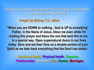 This prayer takes about one minute! Pray it sincerely, and then those you send it to, will pray for you! Prayer by Bishop T.D. Jakes &quot;When you are DOWN to nothing ..God is UP to something&quot; Father, in the Name of Jesus, bless me even while I'm reading this prayer and bless the one that sent this to me in a special way. Open supernatural doors in our lives today. Save and set free! Give us a double portion of your Spirit as we take back everything that the Devil has stolen: Emotional Health ,  Physical Health ,  Finances , Relationships , Children,  Jobs ,  Homes ,  Marriages. 