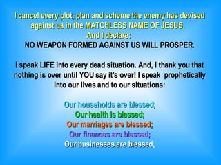 I cancel every plot, plan and scheme the enemy has devised against us in the MATCHLESS NAME OF JESUS.  And I declare:  NO WEAPON FORMED AGAINST US WILL PROSPER. I speak LIFE into every dead situation. And, I thank you that nothing is over until YOU say it's over! I speak  prophetically into our lives and to our situations: Our households are blessed; Our health is blessed; Our marriages are blessed; Our finances are blessed; Our businesses are blessed , 