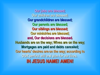 Our jobs are blessed; Our children are blessed; Our grandchildren are blessed; Our parents are blessed; Our siblings are blessed; Our ministries are blessed; and, Our decisions are blessed. Husbands are on the way; Wives are on the way; Mortgages are paid and debts canceled; Our hearts' desires are on the way; according to OUR perfect will and plan for our lives.  IN JESUS NAME! AMEN! 