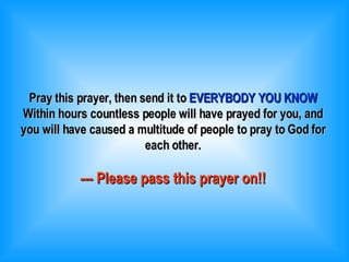 Pray this prayer, then send it to  EVERYBODY YOU KNOW Within hours countless people will have prayed for you, and you will have caused a multitude of people to pray to God for each other. --- Please pass this prayer on!! 