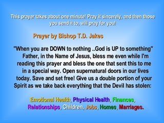 This prayer takes about one minute! Pray it sincerely, and then those you send it to, will pray for you! Prayer by Bishop T.D. Jakes &quot;When you are DOWN to nothing ..God is UP to something&quot; Father, in the Name of Jesus, bless me even while I'm reading this prayer and bless the one that sent this to me in a special way. Open supernatural doors in our lives today. Save and set free! Give us a double portion of your Spirit as we take back everything that the Devil has stolen: Emotional Health ,  Physical Health ,  Finances , Relationships , Children,  Jobs ,  Homes ,  Marriages. 