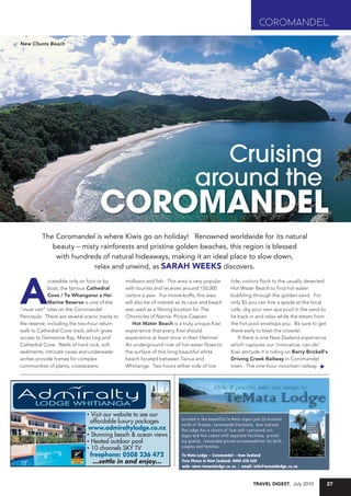 COROMANDEL
      New Chums Beach




Y LODGE                   PROOF TIME      26/04/2010 2:47:29 p.m.
                          LAST RUN:       04/05/10                                                     7243681AI
                          SIZE:            4X2

                                                                                          Cruising
                                                                                       around the
                                          COROMANDEL
                The Coromandel is where Kiwis go on holiday! Renowned worldwide for its natural
                   beauty – misty rainforests and pristine golden beaches, this region is blessed
                    with hundreds of natural hideaways, making it an ideal place to slow down,
                                relax and unwind, as sarah WeeKs discovers.



      a
                   ccessible only on foot or by       molluscs and fish. This area is very popular     tide, visitors flock to the usually deserted
                   boat, the famous Cathedral         with tourists and receives around 150,000        Hot Water Beach to find hot water
                   Cove / Te Whanganui a Hei          visitors a year. For movie-buffs, this area      bubbling through the golden sand. For
                   Marine Reserve is one of the       will also be of interest as its cave and beach   only $5 you can hire a spade at the local
      "must visit" sites on the Coromandel            was used as a filming location for The           cafe, dig your own spa pool in the sand to
      Peninsula. There are several scenic tracks to   Chronicles of Narnia: Prince Caspian.            lie back in and relax while the steam from
      the reserve, including the two-hour return          Hot Water Beach is a truly unique Kiwi       the hot pool envelops you. Be sure to get
      walk to Cathedral Cove track, which gives       experience that every Kiwi should                there early to beat the crowds!
      access to Gemstone Bay, Mares Leg and           experience at least once in their lifetime!          If there is one New Zealand experience
      Cathedral Cove. Reefs of hard rock, soft        An underground river of hot water flows to       which captures our 'innovative, can-do'
      sediments, intricate caves and underwater       the surface of this long beautiful white         Kiwi attitude it is riding on Barry Brickell's
      arches provide homes for complex                beach located between Tairua and                 Driving Creek Railway in Coromandel
      communities of plants, crustaceans,             Whitianga. Two hours either side of low          town. The one-hour mountain railway




                                    * Visit our website to see our
                                      affordable luxury packages
                                    www.admiraltylodge.co.nz
                                    * Stunning beach & ocean views
                                    * Heated outdoor pool
                                    * 10 channels SKY TV
                                     freephone: 0508 236 472
                                       ...settle in and enjoy...


                                                                                                                 Travel DigesT, July 2010           27
 
