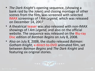 • The Dark Knight's opening sequence, (showing a 
bank raid by the Joker) and closing montage of other 
scenes from the film, was screened with selected 
IMAX screenings of I Am Legend, which was released 
on December 14, 2007. 
• A theatrical teaser was also released with non-IMAX 
showings of I Am Legend, and also on the official 
website. The sequence was released on the Blu-ray 
Disc edition of Batman Begins on July 8, 2008. 
• Also on July 8, 2008, the studio released Batman: 
Gotham Knight, a direct-to-DVD animated film, set 
between Batman Begins and The Dark Knight and 
featuring six original stories. 
 