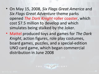 • On May 15, 2008, Six Flags Great America and 
Six Flags Great Adventure theme parks 
opened The Dark Knight roller coaster, which 
cost $7.5 million to develop and which 
simulates being stalked by the Joker. 
• Mattel produced toys and games for The Dark 
Knight, action figures, role play costumes, 
board games, puzzles, and a special-edition 
UNO card game, which began commercial 
distribution in June 2008 
 