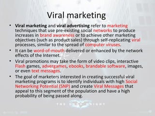 Viral marketing 
• Viral marketing and viral advertising refer to marketing 
techniques that use pre-existing social networks to produce 
increases in brand awareness or to achieve other marketing 
objectives (such as product sales) through self-replicating viral 
processes, similar to the spread of computer viruses. 
• It can be word-of-mouth delivered or enhanced by the network 
effects of the Internet. 
• Viral promotions may take the form of video clips, interactive 
Flash games, advergames, ebooks, brandable software, images, 
or even text messages. 
• The goal of marketers interested in creating successful viral 
marketing programs is to identify individuals with high Social 
Networking Potential (SNP) and create Viral Messages that 
appeal to this segment of the population and have a high 
probability of being passed along. 
 