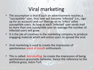 Viral marketing 
• The assumption is that if such an advertisement reaches a 
"susceptible" user, that user will become ‘infected’ (i.e., sign 
up for an account) and can then go on to ‘infect’ other 
susceptible users. As long as each ‘infected’ user sends mail 
to more than one susceptible user on average the number of 
infected users will grow. 
• It is the job of creatives in the marketing company to produce 
engaging material which will entice users to spread the viral. 
• Viral marketing is used to create the impression of 
spontaneous word of mouth enthusiasm. 
• This is called: Astroturfing :to create the impression of being 
spontaneous grassroots behavior, hence the reference to the 
artificial grass, Astro-Turf. 
 