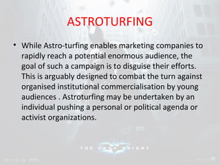 ASTROTURFING 
• While Astro-turfing enables marketing companies to 
rapidly reach a potential enormous audience, the 
goal of such a campaign is to disguise their efforts. 
This is arguably designed to combat the turn against 
organised institutional commercialisation by young 
audiences . Astroturfing may be undertaken by an 
individual pushing a personal or political agenda or 
activist organizations. 
 