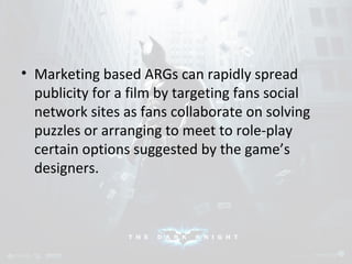 • Marketing based ARGs can rapidly spread 
publicity for a film by targeting fans social 
network sites as fans collaborate on solving 
puzzles or arranging to meet to role-play 
certain options suggested by the game’s 
designers. 
 