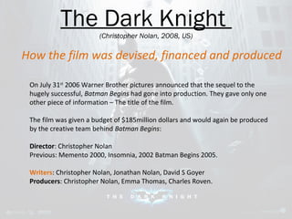 The Dark Knight 
(Christopher Nolan, 2008, US) 
How the film was devised, financed and produced 
On July 31st 2006 Warner Brother pictures announced that the sequel to the 
hugely successful, Batman Begins had gone into production. They gave only one 
other piece of information – The title of the film. 
The film was given a budget of $185million dollars and would again be produced 
by the creative team behind Batman Begins: 
Director: Christopher Nolan 
Previous: Memento 2000, Insomnia, 2002 Batman Begins 2005. 
Writers: Christopher Nolan, Jonathan Nolan, David S Goyer 
Producers: Christopher Nolan, Emma Thomas, Charles Roven. 
 