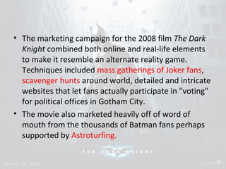 • The marketing campaign for the 2008 film The Dark 
Knight combined both online and real-life elements 
to make it resemble an alternate reality game. 
Techniques included mass gatherings of Joker fans, 
scavenger hunts around world, detailed and intricate 
websites that let fans actually participate in "voting" 
for political offices in Gotham City. 
• The movie also marketed heavily off of word of 
mouth from the thousands of Batman fans perhaps 
supported by Astroturfing. 
 