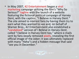 • In May 2007, 42 Entertainment began a viral 
marketing campaign utilizing the film's "Why So 
Serious?" tagline with the launch of a website 
featuring the fictional political campaign of Harvey 
Dent, with the caption, "I Believe in Harvey Dent." 
The site aimed to interest fans by having them try to 
earn what they wanted to see and, on behalf of 
Warner Bros., 42 Entertainment also established a 
"vandalized" version of I Believe in Harvey Dent, 
called "I believe in Harvey Dent too," where e-mails 
sent by fans slowly removed pixels, revealing the first 
official image of the Joker; it was ultimately replaced 
with many "Haha"s and a hidden message that said 
"see you in December." 
 