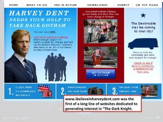 www.ibelieveinharveydent.com was the 
first of a long line of websites dedicated to 
generating interest in “The Dark Knight. 
 