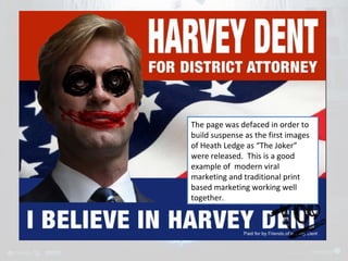 The page was defaced in order to 
build suspense as the first images 
of Heath Ledge as “The Joker” 
were released. This is a good 
example of modern viral 
marketing and traditional print 
based marketing working well 
together. 
 