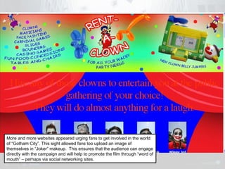 More and more websites appeared urging fans to get involved in the world 
of “Gotham City”. This sight allowed fans too upload an image of 
themselves in “Joker” makeup. This ensures that the audience can engage 
directly with the campaign and will help to promote the film through “word of 
mouth” – perhaps via social networking sites. 
 