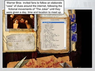 Warner Bros invited fans to follow an elaborate 
“case” of clues around the internet, following the 
fictional movements of “The Joker” until they 
were given a day, time and location to meet up. 
 