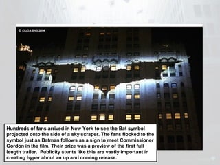 Hundreds of fans arrived in New York to see the Bat symbol 
projected onto the side of a sky scraper. The fans flocked to the 
symbol just as Batman follows as a sign to meet Commissioner 
Gordon in the film. Their prize was a preview of the first full 
length trailer. Publicity stunts like this are vastly important in 
creating hyper about an up and coming release. 
 