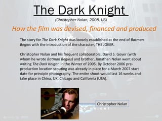 The Dark Knight 
(Christopher Nolan, 2008, US) 
How the film was devised, financed and produced 
The story for The Dark Knight was loosely established at the end of Batman 
Begins with the introduction of the character, THE JOKER. 
Christopher Nolan and his frequent collaborators, David S. Goyer (with 
whom he wrote Batman Begins) and brother, Jonathan Nolan went about 
writing The Dark Knight in the Winter of 2005. By October 2006 pre-production 
location scouting was already in place for a March 2007 start 
date for principle photography. The entire shoot would last 16 weeks and 
take place in China, UK, Chicago and California (USA). 
Christopher Nolan 
 
