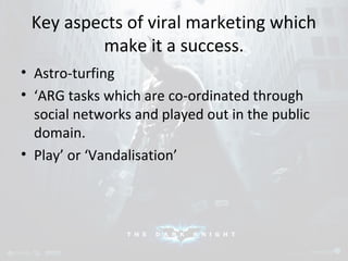 Key aspects of viral marketing which 
make it a success. 
• Astro-turfing 
• ‘ARG tasks which are co-ordinated through 
social networks and played out in the public 
domain. 
• Play’ or ‘Vandalisation’ 
 