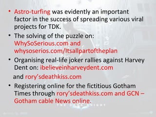 • Astro-turfing was evidently an important 
factor in the success of spreading various viral 
projects for TDK. 
• The solving of the puzzle on: 
WhySoSerious.com and 
whysoserios.com/Itsallpartoftheplan 
• Organising real-life joker rallies against Harvey 
Dent on: ibelieveinharveydent.com 
and rory’sdeathkiss.com 
• Registering online for the fictitious Gotham 
Times through rory’sdeathkiss.com and GCN – 
Gotham cable News online. 
 